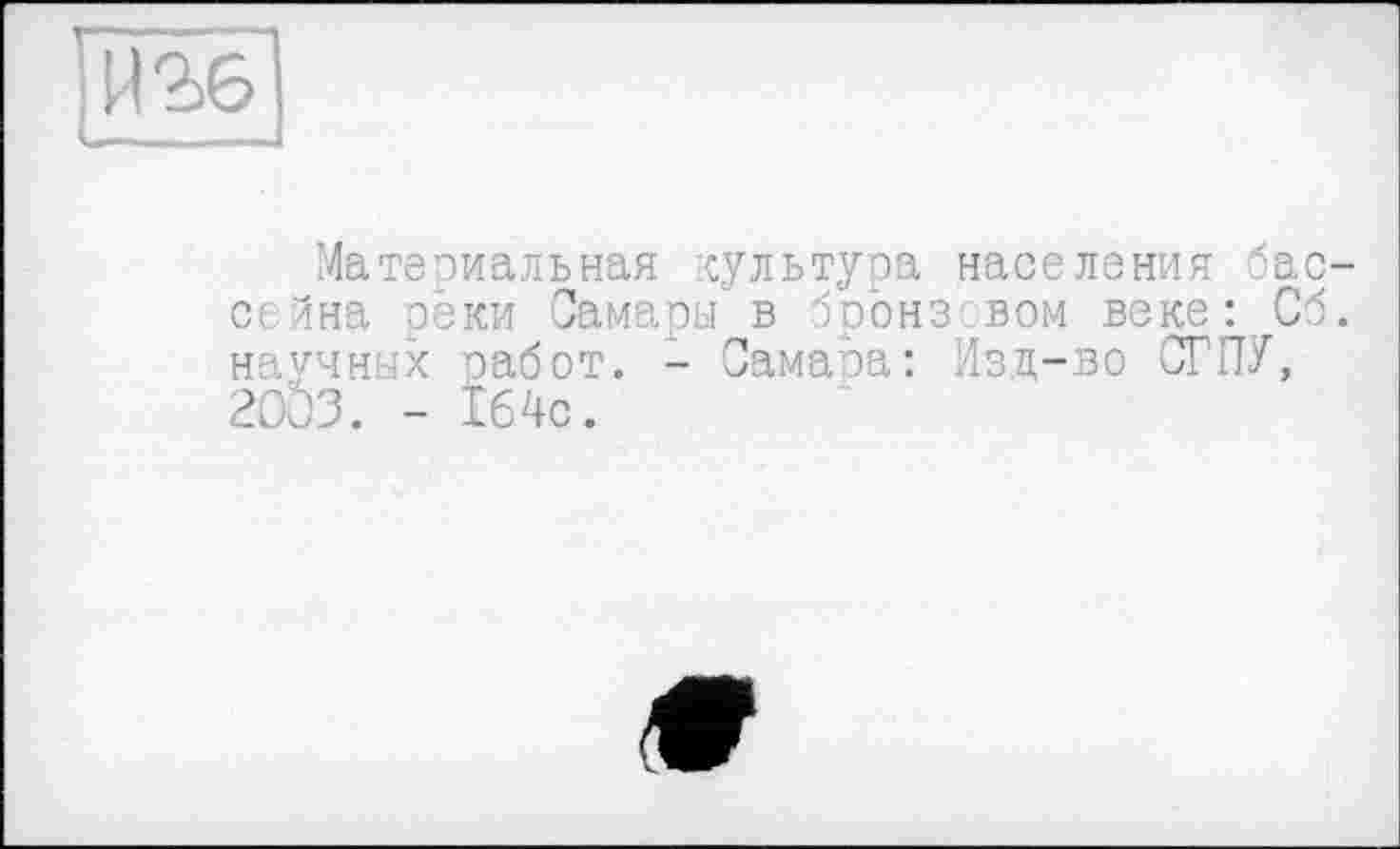 ﻿Материальная культура населения бассейна реки Самары в бронз вом веке: Об. научных работ. - СамаЬа: Изц-во СГПУ, 20'03. - Ï64c.